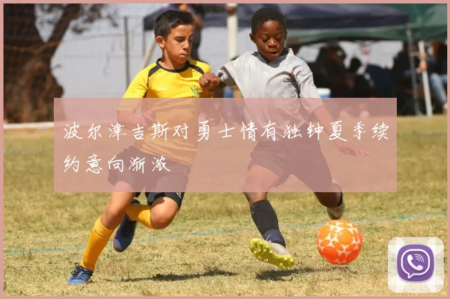 波尔津吉斯对勇士情有独钟夏季续约意向渐浓