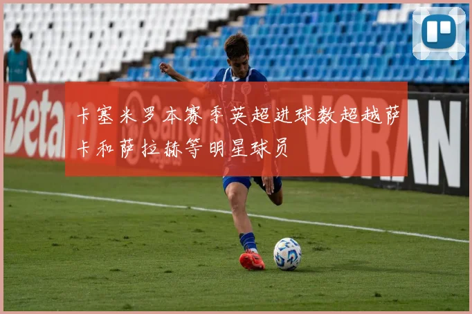 卡塞米罗本赛季英超进球数超越萨卡和萨拉赫等明星球员