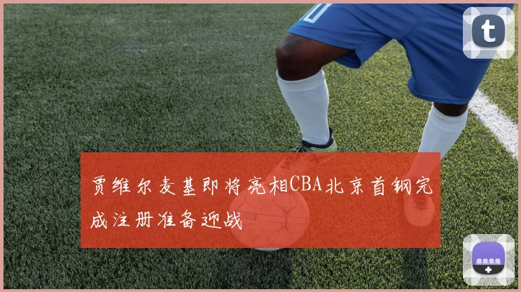 贾维尔麦基即将亮相CBA北京首钢完成注册准备迎战