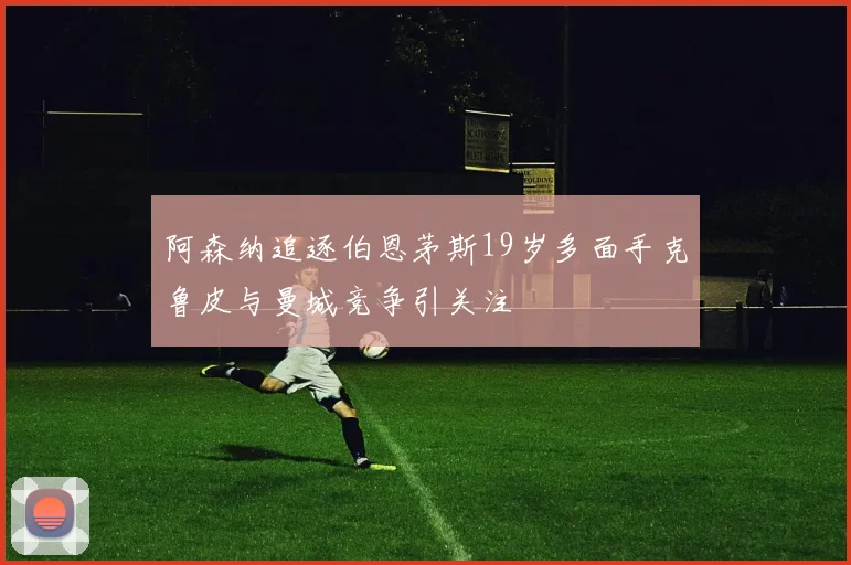 阿森纳追逐伯恩茅斯19岁多面手克鲁皮与曼城竞争引关注