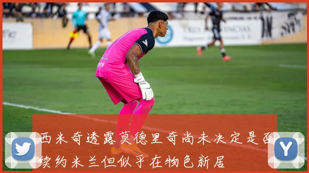 西米奇透露莫德里奇尚未决定是否续约米兰但似乎在物色新居