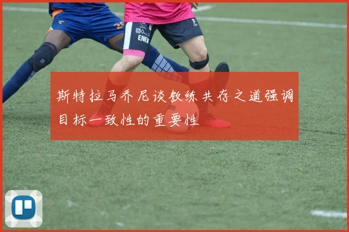 斯特拉马乔尼谈教练共存之道强调目标一致性的重要性