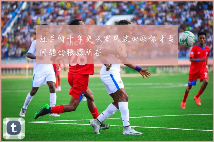 杜兰特十年更衣室风波回顾你才是问题的根源所在